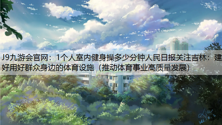 J9九游会官网：1个人室内健身操多少分钟人民日报关注吉林：建好用好群众身边的体育设施（推动体育事业高质量发展）